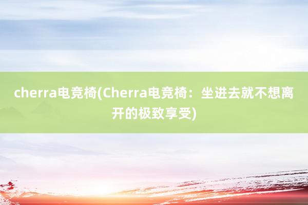 cherra电竞椅(Cherra电竞椅：坐进去就不想离开的极致享受)