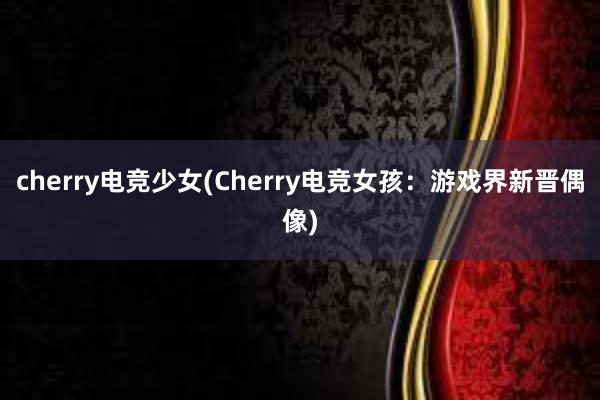 cherry电竞少女(Cherry电竞女孩：游戏界新晋偶像)