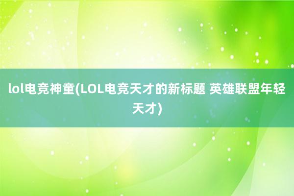 lol电竞神童(LOL电竞天才的新标题 英雄联盟年轻天才)