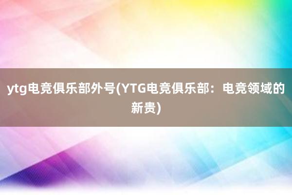 ytg电竞俱乐部外号(YTG电竞俱乐部：电竞领域的新贵)