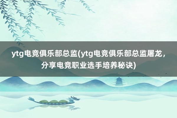 ytg电竞俱乐部总监(ytg电竞俱乐部总监屠龙，分享电竞职业选手培养秘诀)