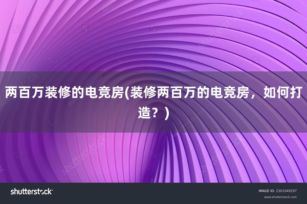 两百万装修的电竞房(装修两百万的电竞房，如何打造？)