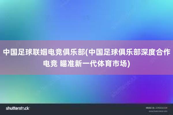 中国足球联姻电竞俱乐部(中国足球俱乐部深度合作电竞 瞄准新一代体育市场)