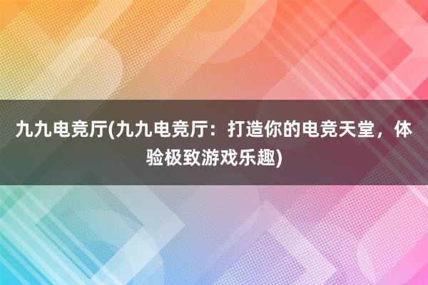 九九电竞厅(九九电竞厅：打造你的电竞天堂，体验极致游戏乐趣)