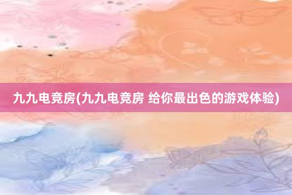 九九电竞房(九九电竞房 给你最出色的游戏体验)