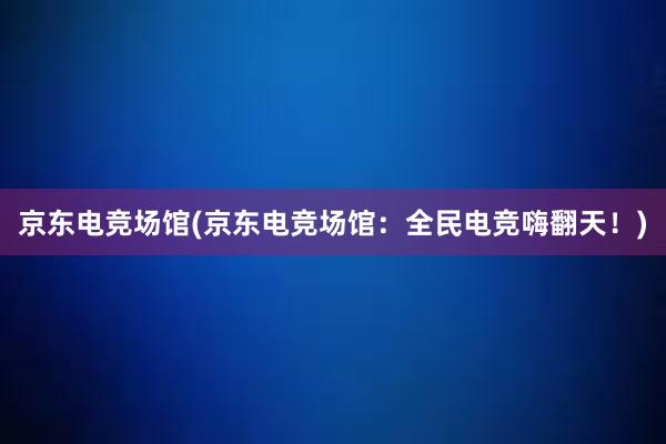 京东电竞场馆(京东电竞场馆：全民电竞嗨翻天！)