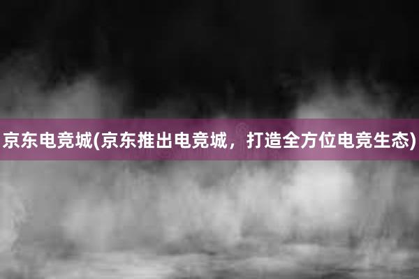 京东电竞城(京东推出电竞城，打造全方位电竞生态)