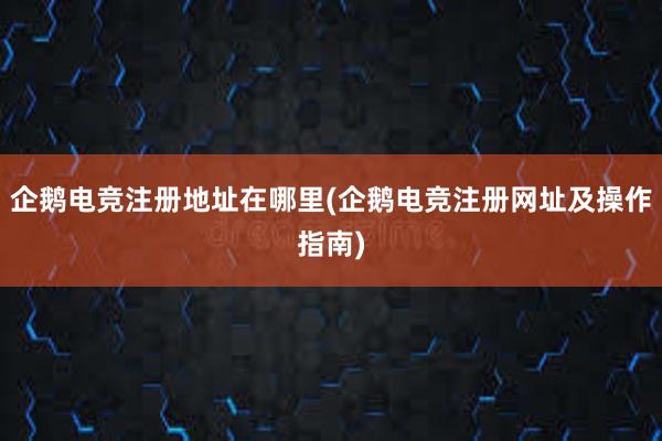 企鹅电竞注册地址在哪里(企鹅电竞注册网址及操作指南)