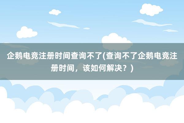 企鹅电竞注册时间查询不了(查询不了企鹅电竞注册时间，该如何解决？)