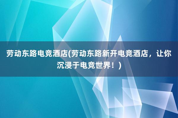 劳动东路电竞酒店(劳动东路新开电竞酒店，让你沉浸于电竞世界！)