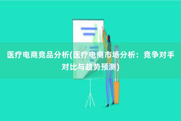 医疗电商竞品分析(医疗电商市场分析：竞争对手对比与趋势预测)