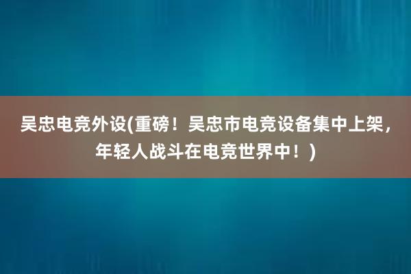 吴忠电竞外设(重磅！吴忠市电竞设备集中上架，年轻人战斗在电竞世界中！)