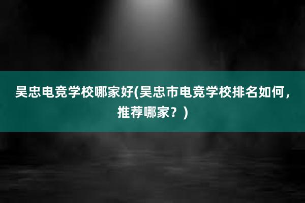 吴忠电竞学校哪家好(吴忠市电竞学校排名如何，推荐哪家？)