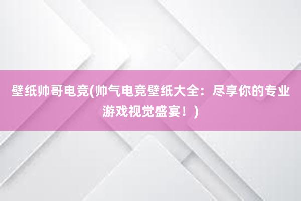 壁纸帅哥电竞(帅气电竞壁纸大全：尽享你的专业游戏视觉盛宴！)