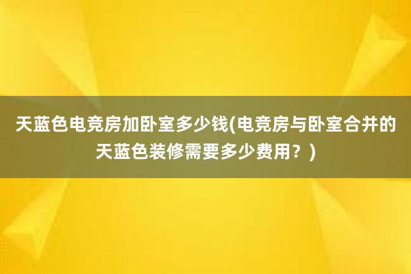 天蓝色电竞房加卧室多少钱(电竞房与卧室合并的天蓝色装修需要多少费用？)