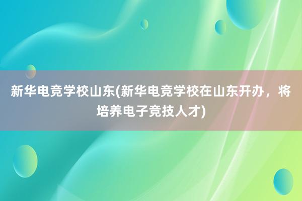 新华电竞学校山东(新华电竞学校在山东开办，将培养电子竞技人才)