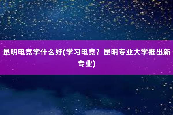 昆明电竞学什么好(学习电竞？昆明专业大学推出新专业)