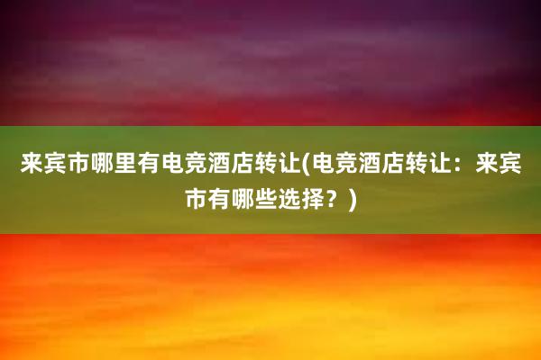 来宾市哪里有电竞酒店转让(电竞酒店转让：来宾市有哪些选择？)