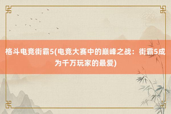 格斗电竞街霸5(电竞大赛中的巅峰之战：街霸5成为千万玩家的最爱)