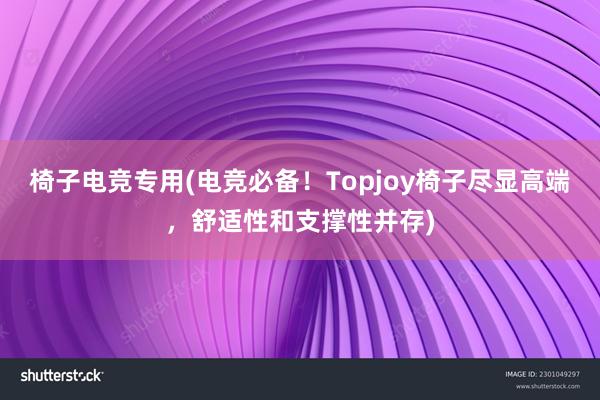 椅子电竞专用(电竞必备！Topjoy椅子尽显高端，舒适性和支撑性并存)