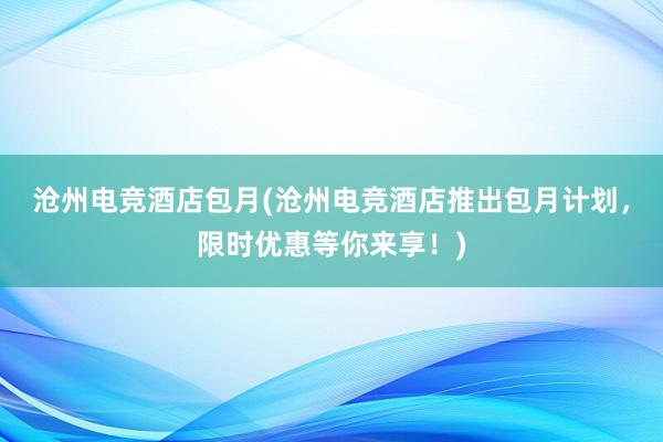 沧州电竞酒店包月(沧州电竞酒店推出包月计划，限时优惠等你来享！)