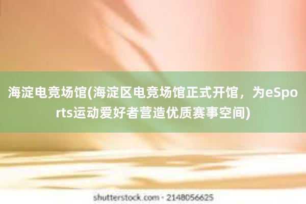 海淀电竞场馆(海淀区电竞场馆正式开馆，为eSports运动爱好者营造优质赛事空间)