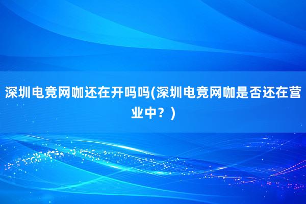 深圳电竞网咖还在开吗吗(深圳电竞网咖是否还在营业中？)