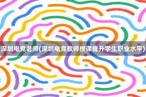 深圳电竞老师(深圳电竞教师授课提升学生职业水平)