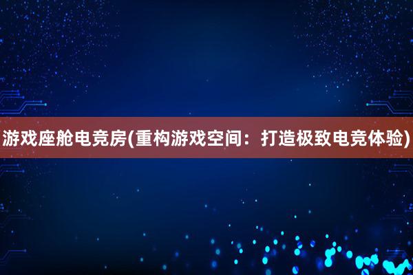 游戏座舱电竞房(重构游戏空间：打造极致电竞体验)