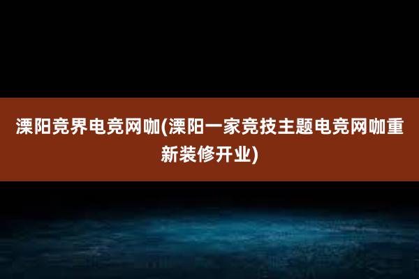 溧阳竞界电竞网咖(溧阳一家竞技主题电竞网咖重新装修开业)