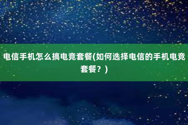 电信手机怎么搞电竞套餐(如何选择电信的手机电竞套餐？)