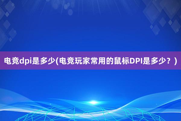 电竞dpi是多少(电竞玩家常用的鼠标DPI是多少？)