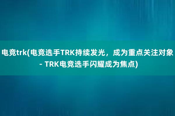 电竞trk(电竞选手TRK持续发光，成为重点关注对象 - TRK电竞选手闪耀成为焦点)