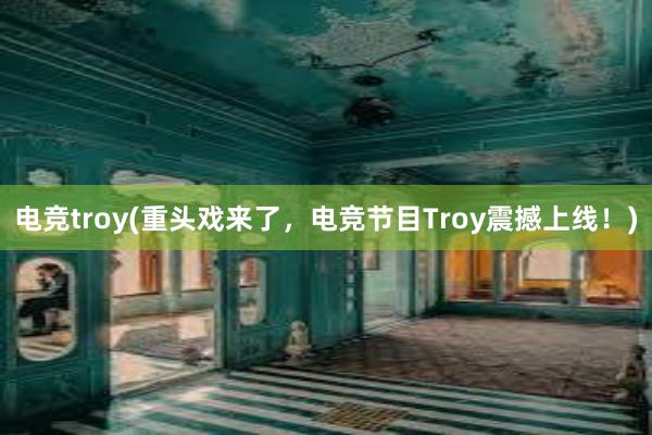 电竞troy(重头戏来了，电竞节目Troy震撼上线！)