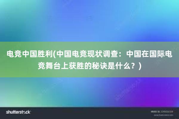 电竞中国胜利(中国电竞现状调查：中国在国际电竞舞台上获胜的秘诀是什么？)