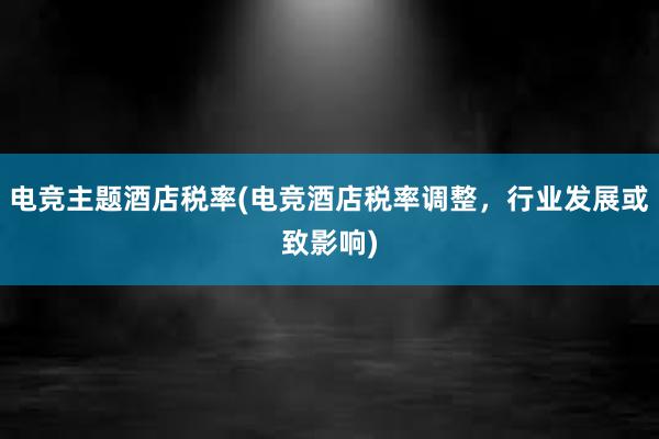 电竞主题酒店税率(电竞酒店税率调整，行业发展或致影响)