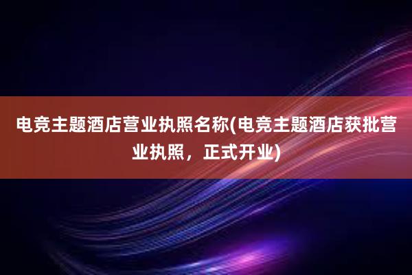 电竞主题酒店营业执照名称(电竞主题酒店获批营业执照，正式开业)