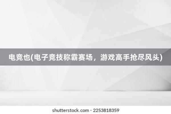 电竞也(电子竞技称霸赛场，游戏高手抢尽风头)