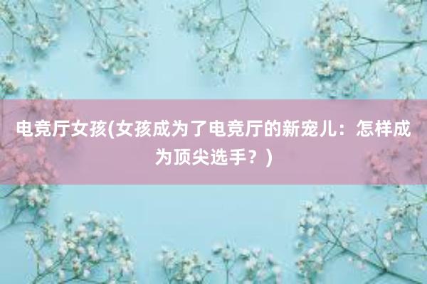 电竞厅女孩(女孩成为了电竞厅的新宠儿：怎样成为顶尖选手？)