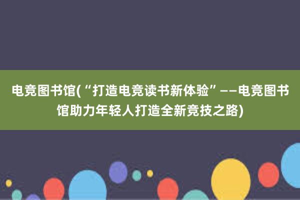 电竞图书馆(“打造电竞读书新体验”——电竞图书馆助力年轻人打造全新竞技之路)