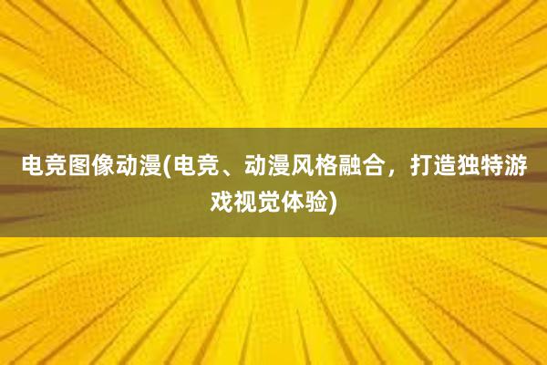 电竞图像动漫(电竞、动漫风格融合，打造独特游戏视觉体验)