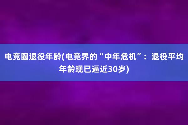 电竞圈退役年龄(电竞界的“中年危机”：退役平均年龄现已逼近30岁)