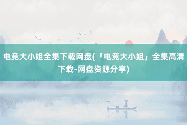 电竞大小姐全集下载网盘(「电竞大小姐」全集高清下载-网盘资源分享)