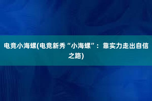 电竞小海螺(电竞新秀“小海螺”：靠实力走出自信之路)