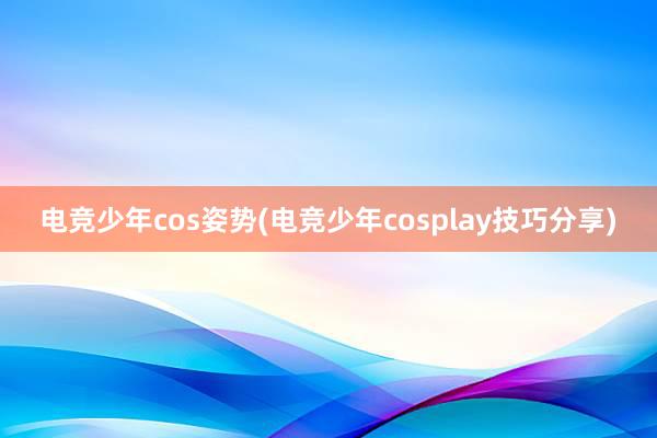 电竞少年cos姿势(电竞少年cosplay技巧分享)