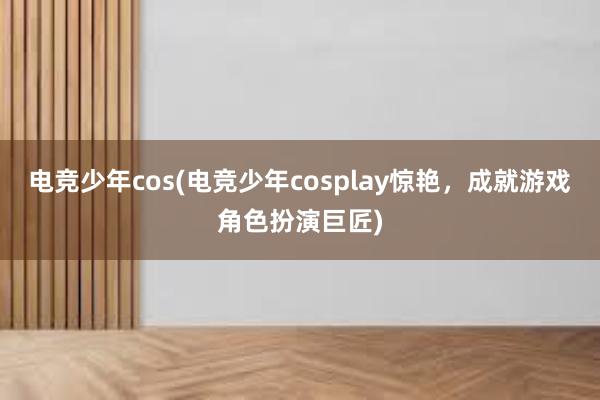 电竞少年cos(电竞少年cosplay惊艳，成就游戏角色扮演巨匠)