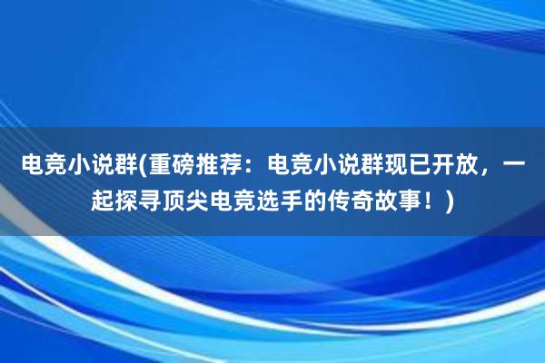 电竞小说群(重磅推荐：电竞小说群现已开放，一起探寻顶尖电竞选手的传奇故事！)