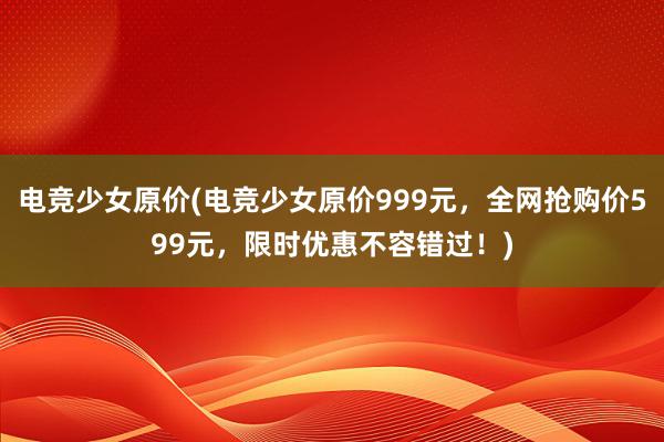 电竞少女原价(电竞少女原价999元，全网抢购价599元，限时优惠不容错过！)