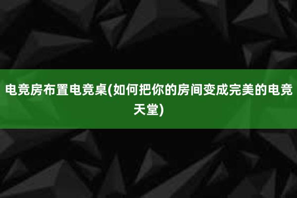 电竞房布置电竞桌(如何把你的房间变成完美的电竞天堂)