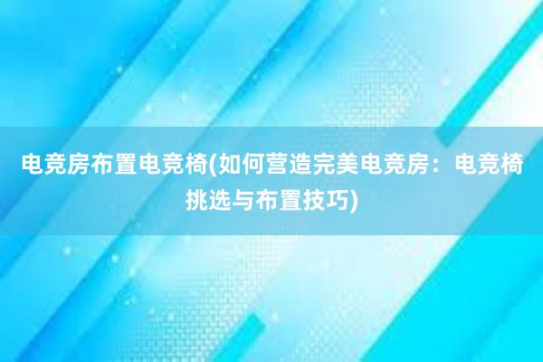 电竞房布置电竞椅(如何营造完美电竞房：电竞椅挑选与布置技巧)